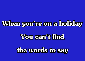 When you're on a holiday

You can't find

1118 words to say