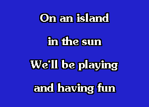 On an island

in the sun

We'll be playing

and having fun