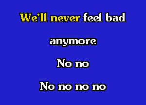 We'll never feel bad

anymore
No no

No no no no