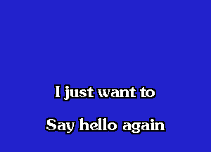 I just want to

Say hello again