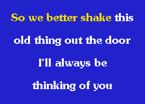 So we better shake this
old thing out the door

I'll always be

thinking of you