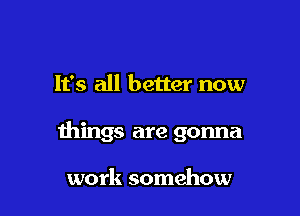 It's all better now

things are gonna

work somehow