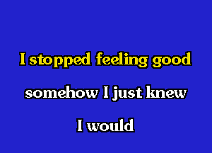 I stopped feeling good

somehow ljust knew

I would