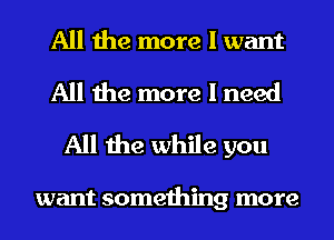 All the more I want

All the more I need
All the while you

want something more