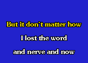 But it don't matter how
I lost the word

and nerve and now