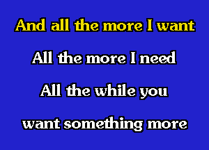 And all the more I want
All the more I need
All the while you

want something more