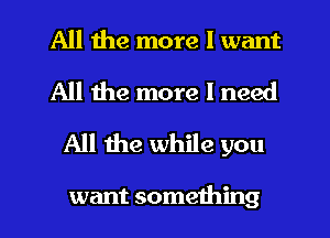 All the more I want
All the more I need
All the while you

want something