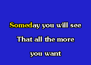 Someday you will see

That all the more

you want