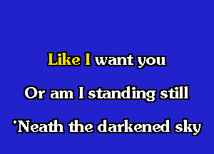 Like I want you
Or am I standing still

'Neath the darkened sky