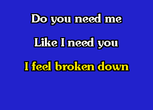Do you need me

Like I need you

I feel broken down