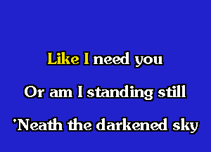 Like I need you
Or am I standing still

'Neath the darkened sky