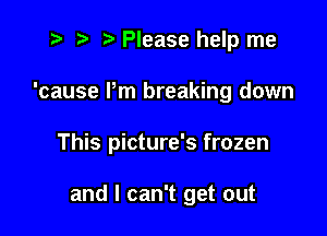 t- r .v Please help me
'cause Pm breaking down

This picture's frozen

and I can't get out