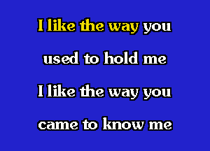 I like the way you
used to hold me

I like the way you

came to know me I