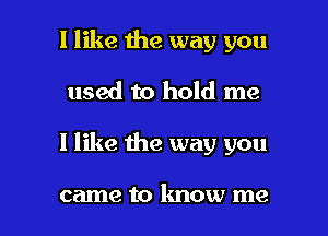 I like the way you
used to hold me

I like the way you

came to know me I