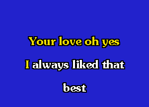 Your love oh yes

I always liked that

best