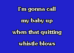 I'm gonna call

my baby up

when that quitting

whistle blows