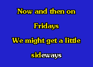 Now and Ihen on

Fridays

We might get a little

sid eways