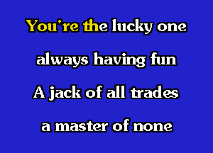 You're the lucky one
always having fun

A jack of all trades

a master of none I