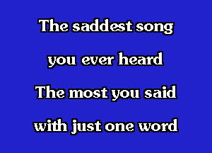 The saddest song
you ever heard

The most you said

with just one word I