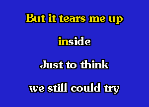 But it tears me up
inside

Just to think

we still could try