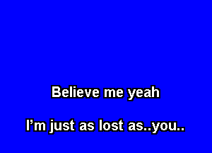 Believe me yeah

Pm just as lost as..you..