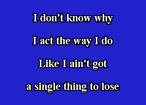 I don't know why
I act the way I (10

Like I ain't got

a single thing to lose