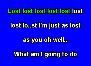 Lost lost lost lost lost lost
lost lo..st I'm just as lost

as you oh well..

What am I going to do