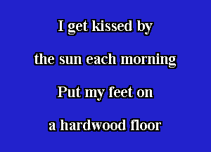 I get kissed by

the sun each morning
Put my feet on

a hardwood floor