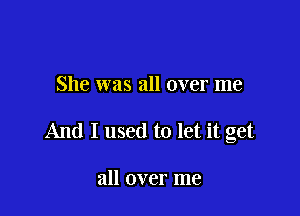 She was all over me

And I used to let it get

all over me