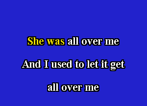 She was all over me

And I used to let it get

all over me