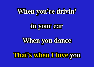 When you're drivin'
in your car

When you dance

That's when I love you