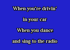 When you're drivin'

in your car
When you dance

and sing to the radio