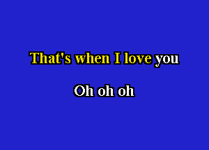 That's when I love you

Oh oh oh