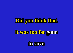 Did you think that

it was too far gone

to save