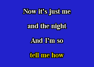 Now it's just me

and the night
And I'm so

tell me how