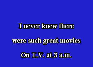 I never knew there

were such great movies

On T.V. at 3 am.