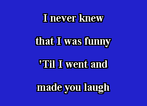 I never knew
that I was funny

'Til I went and

made you laugh