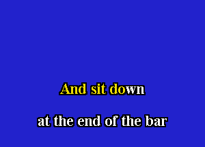And sit down

at the end of the bar