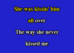 She was kissin' him

all over

The way she never

kissed me