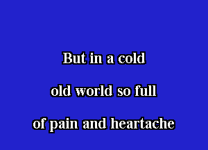 But in a cold

old world so full

of pain and heartache