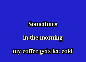 Sometimes

in the morning

my coffee gets ice cold