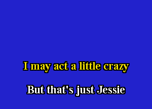 I may act a little crazy

But that's just Jessie