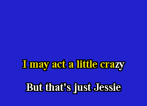 I may act a little crazy

But that's just Jessie