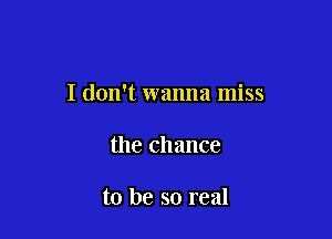 I don't wanna miss

the chance

to be so real