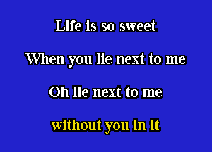 Life is so sweet
When you lie next to me

Oh lie next to me

without you in it