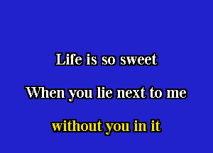 Life is so sweet

When you lie next to me

without you in it