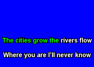 The cities grow the rivers flow

Where you are Pll never know