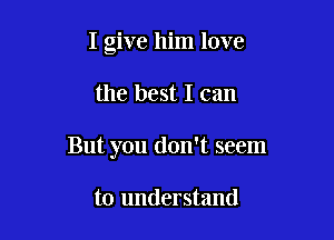 I give him love

the best I can
But you don't seem

to understand