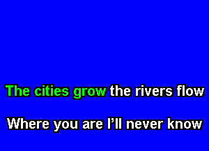 The cities grow the rivers flow

Where you are Pll never know