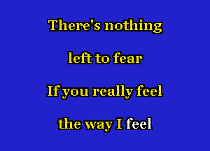 There's nothing

left to fear
Ifyou really feel

the way I feel